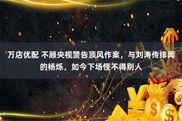万店优配 不顾央视警告顶风作案，与刘涛传绯闻的杨烁，如今下场怪不得别人