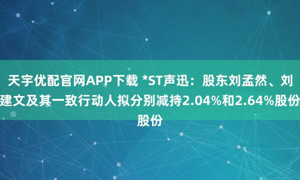天宇优配官网APP下载 *ST声迅：股东刘孟然、刘建文及其一致行动人拟分别减持2.04%和2.64%股份