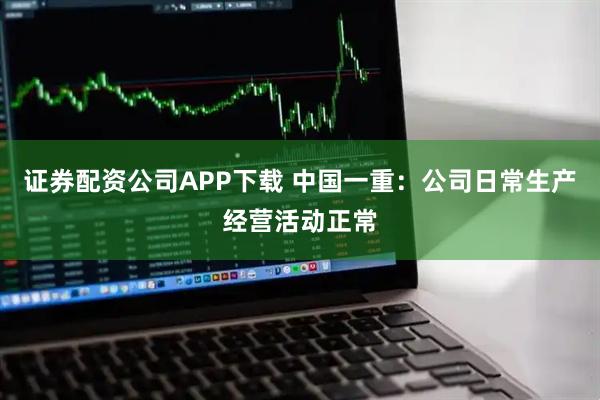 证券配资公司APP下载 中国一重：公司日常生产经营活动正常