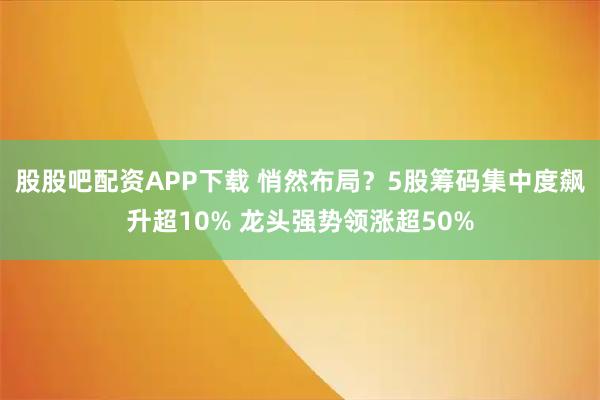 股股吧配资APP下载 悄然布局？5股筹码集中度飙升超10% 龙头强势领涨超50%