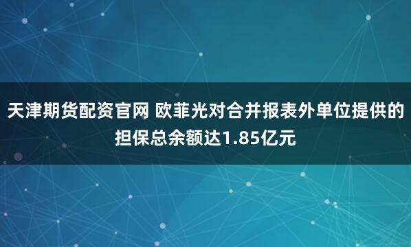 天津期货配资官网 欧菲光对合并报表外单位提供的担保总余额达1.85亿元