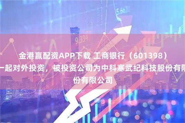 金港赢配资APP下载 工商银行（601398）新增一起对外投资，被投资公司为中科寒武纪科技股份有限公司