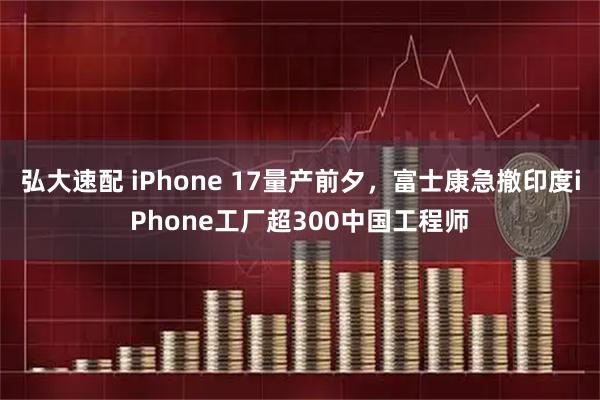 弘大速配 iPhone 17量产前夕，富士康急撤印度iPhone工厂超300中国工程师