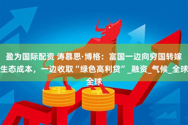 盈为国际配资 涛慕思·博格：富国一边向穷国转嫁生态成本，一边收取“绿色高利贷”_融资_气候_全球