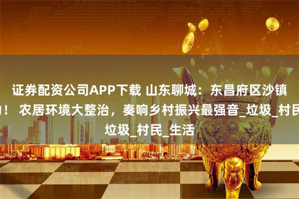 证券配资公司APP下载 山东聊城：东昌府区沙镇镇发力！ 农居环境大整治，奏响乡村振兴最强音_垃圾_村民_生活
