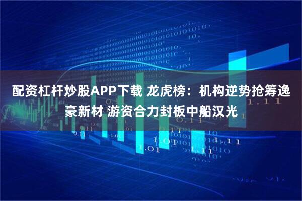 配资杠杆炒股APP下载 龙虎榜：机构逆势抢筹逸豪新材 游资合力封板中船汉光