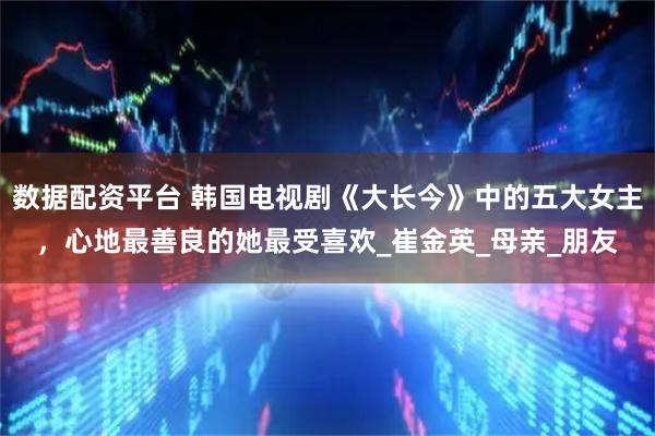 数据配资平台 韩国电视剧《大长今》中的五大女主，心地最善良的她最受喜欢_崔金英_母亲_朋友