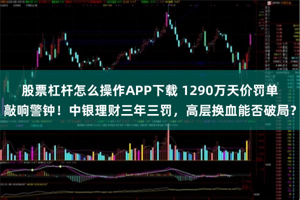 股票杠杆怎么操作APP下载 1290万天价罚单敲响警钟！中银理财三年三罚，高层换血能否破局？