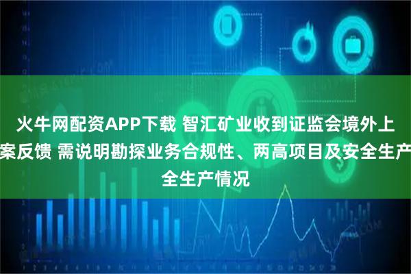 火牛网配资APP下载 智汇矿业收到证监会境外上市备案反馈 需说明勘探业务合规性、两高项目及安全生产情况