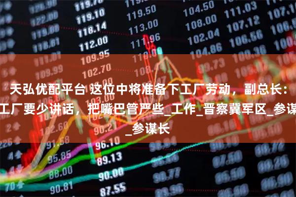 天弘优配平台 这位中将准备下工厂劳动，副总长：到工厂要少讲话，把嘴巴管严些_工作_晋察冀军区_参谋长