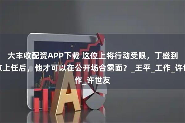 大丰收配资APP下载 这位上将行动受限，丁盛到南京上任后，他才可以在公开场合露面？_王平_工作_许世友