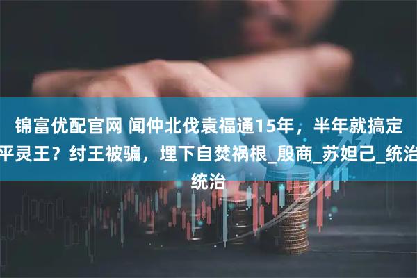 锦富优配官网 闻仲北伐袁福通15年，半年就搞定平灵王？纣王被骗，埋下自焚祸根_殷商_苏妲己_统治