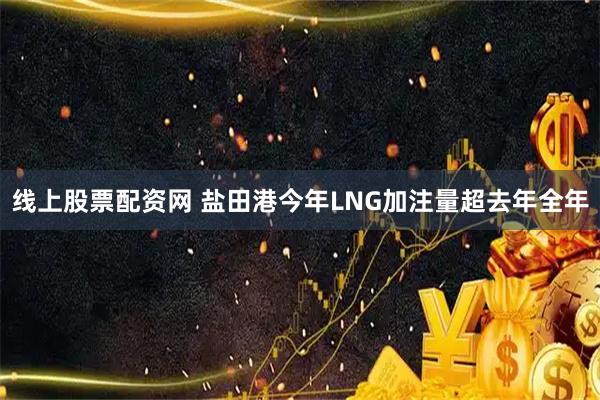 线上股票配资网 盐田港今年LNG加注量超去年全年