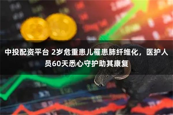 中投配资平台 2岁危重患儿罹患肺纤维化，医护人员60天悉心守护助其康复