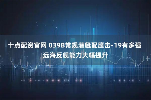 十点配资官网 039B常规潜艇配鹰击-19有多强 远海反舰能力大幅提升