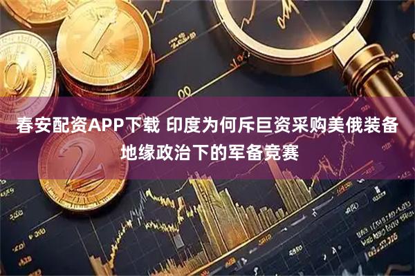 春安配资APP下载 印度为何斥巨资采购美俄装备 地缘政治下的军备竞赛