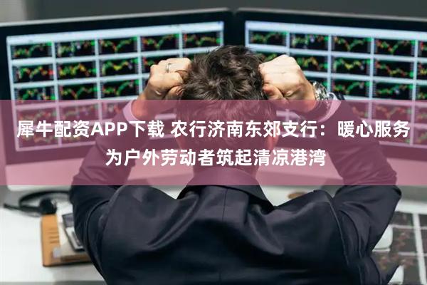 犀牛配资APP下载 农行济南东郊支行：暖心服务 为户外劳动者筑起清凉港湾