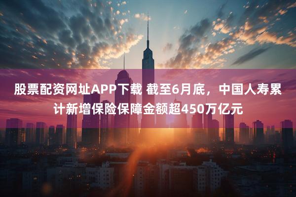 股票配资网址APP下载 截至6月底，中国人寿累计新增保险保障金额超450万亿元