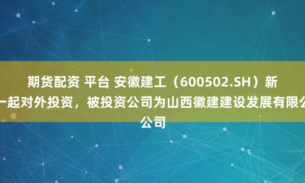 期货配资 平台 安徽建工（600502.SH）新增一起对外投资，被投资公司为山西徽建建设发展有限公司