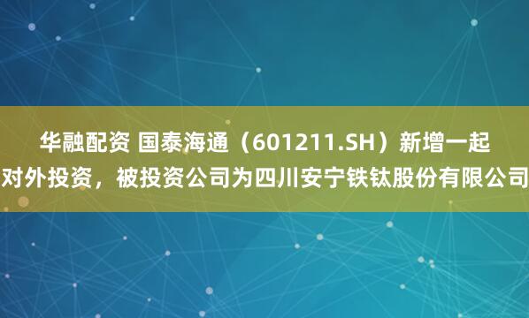 华融配资 国泰海通（601211.SH）新增一起对外投资，被投资公司为四川安宁铁钛股份有限公司