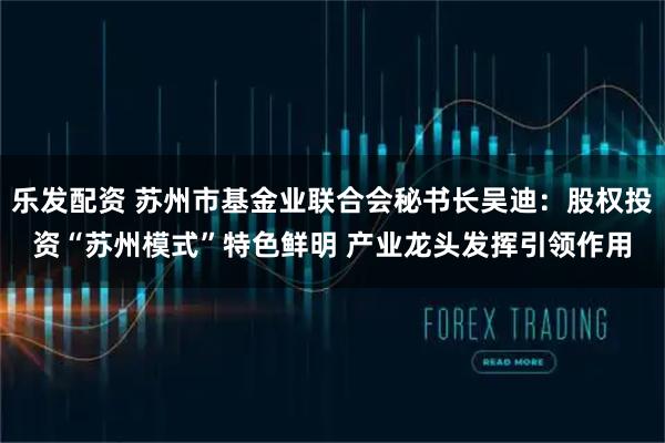 乐发配资 苏州市基金业联合会秘书长吴迪：股权投资“苏州模式”特色鲜明 产业龙头发挥引领作用