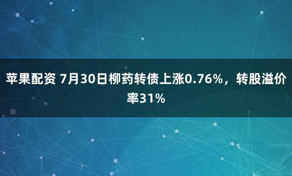 苹果配资 7月30日柳药转债上涨0.76%，转股溢价率31%