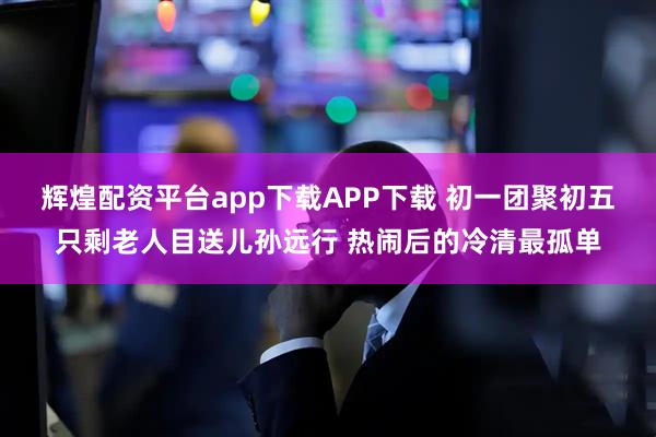辉煌配资平台app下载APP下载 初一团聚初五只剩老人目送儿孙远行 热闹后的冷清最孤单