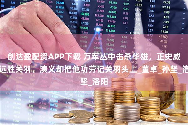 创达盈配资APP下载 万军丛中击杀华雄，正史威名远胜关羽，演义却把他功劳记关羽头上_董卓_孙坚_洛阳