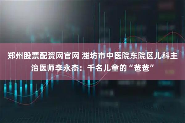 郑州股票配资网官网 潍坊市中医院东院区儿科主治医师李永杰：千名儿童的“爸爸”