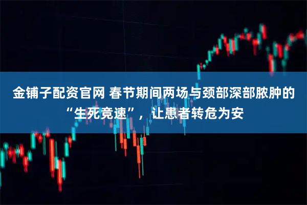 金铺子配资官网 春节期间两场与颈部深部脓肿的“生死竞速”，让患者转危为安