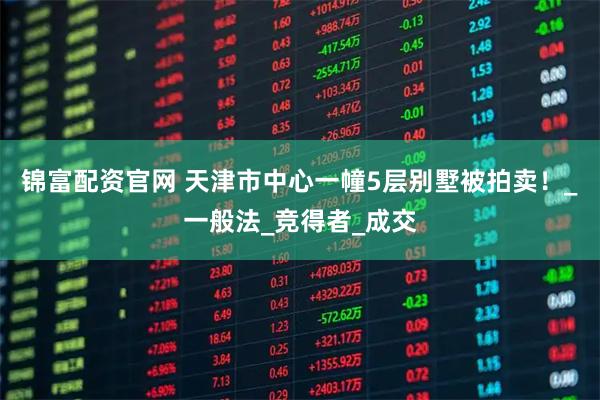 锦富配资官网 天津市中心一幢5层别墅被拍卖！_一般法_竞得者_成交