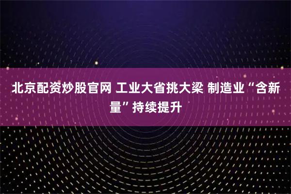 北京配资炒股官网 工业大省挑大梁 制造业“含新量”持续提升
