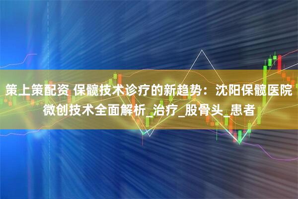 策上策配资 保髋技术诊疗的新趋势：沈阳保髋医院微创技术全面解析_治疗_股骨头_患者