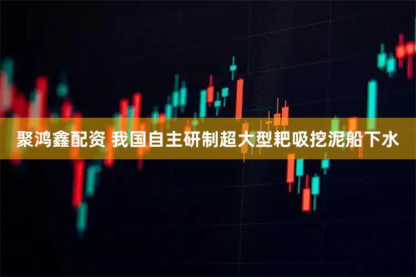 聚鸿鑫配资 我国自主研制超大型耙吸挖泥船下水