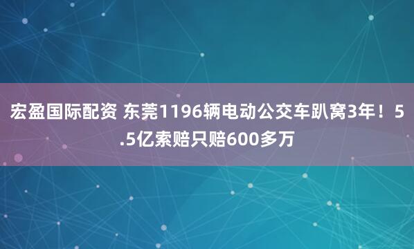 宏盈国际配资 东莞1196辆电动公交车趴窝3年！5.5亿索赔只赔600多万