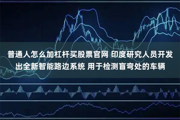 普通人怎么加杠杆买股票官网 印度研究人员开发出全新智能路边系统 用于检测盲弯处的车辆