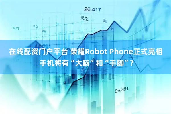 在线配资门户平台 荣耀Robot Phone正式亮相 手机将有“大脑”和“手脚”?