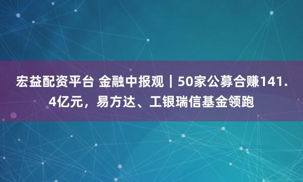宏益配资平台 金融中报观｜50家公募合赚141.4亿元，易方达、工银瑞信基金领跑