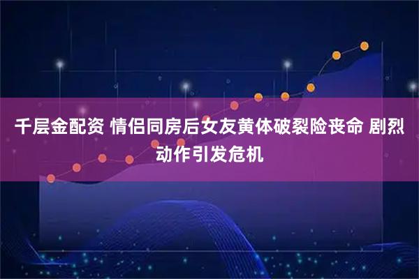千层金配资 情侣同房后女友黄体破裂险丧命 剧烈动作引发危机