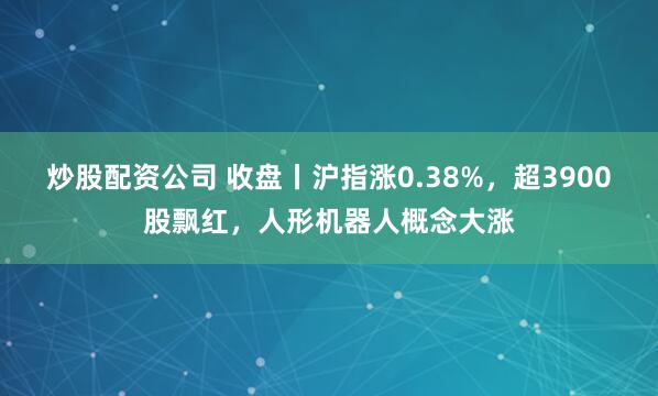 炒股配资公司 收盘丨沪指涨0.38%，超3900股飘红，人形机器人概念大涨