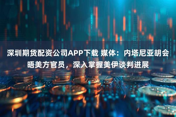 深圳期货配资公司APP下载 媒体：内塔尼亚胡会晤美方官员，深入掌握美伊谈判进展