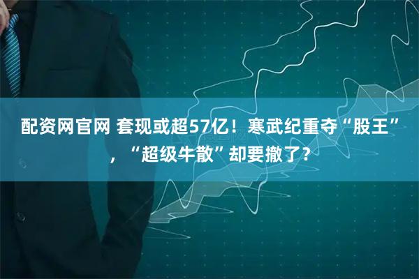 配资网官网 套现或超57亿！寒武纪重夺“股王”，“超级牛散”却要撤了？