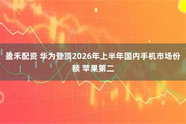 盈禾配资 华为登顶2026年上半年国内手机市场份额 苹果第二