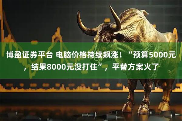 博盈证券平台 电脑价格持续飙涨！“预算5000元，结果8000元没打住”，平替方案火了